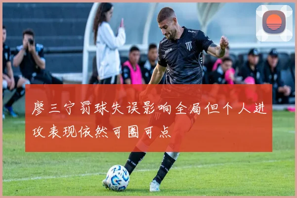 廖三宁罚球失误影响全局但个人进攻表现依然可圈可点