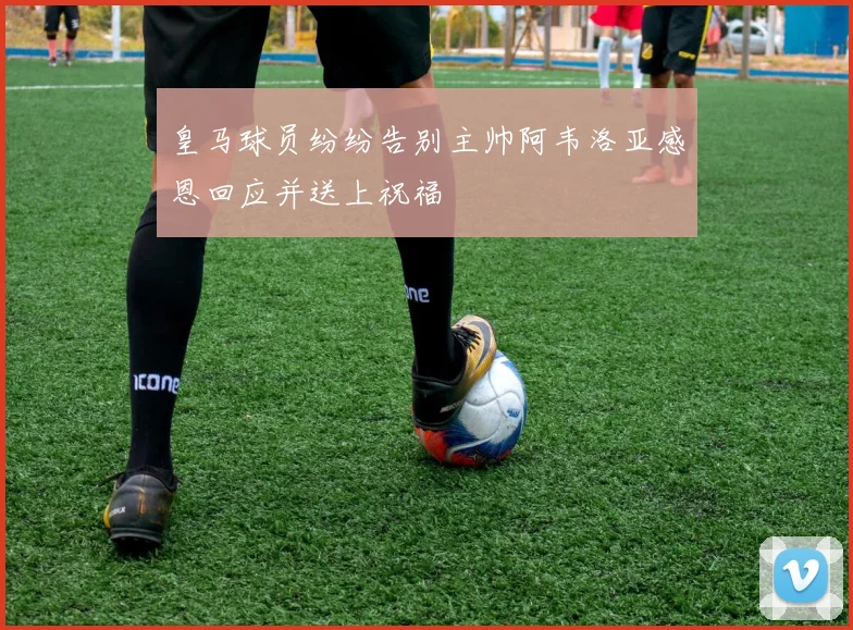 皇马球员纷纷告别主帅阿韦洛亚感恩回应并送上祝福