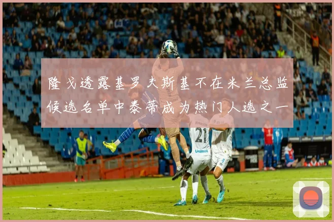 隆戈透露基罗夫斯基不在米兰总监候选名单中泰蒂成为热门人选之一