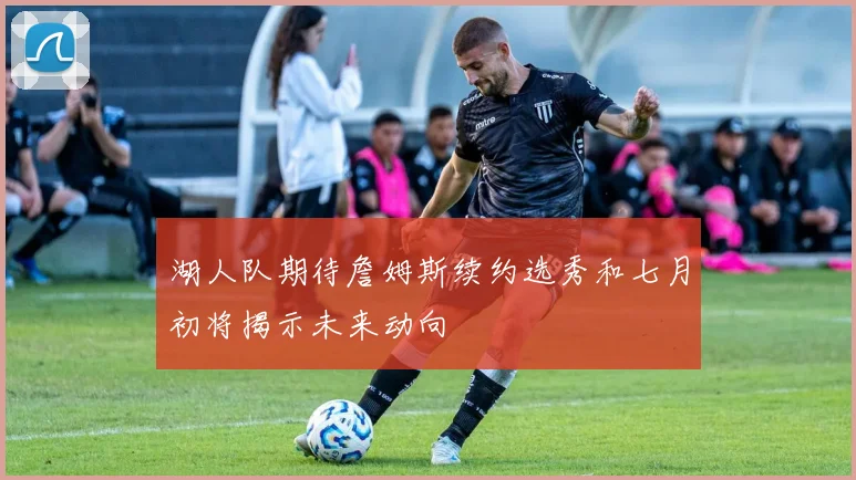 湖人队期待詹姆斯续约选秀和七月初将揭示未来动向