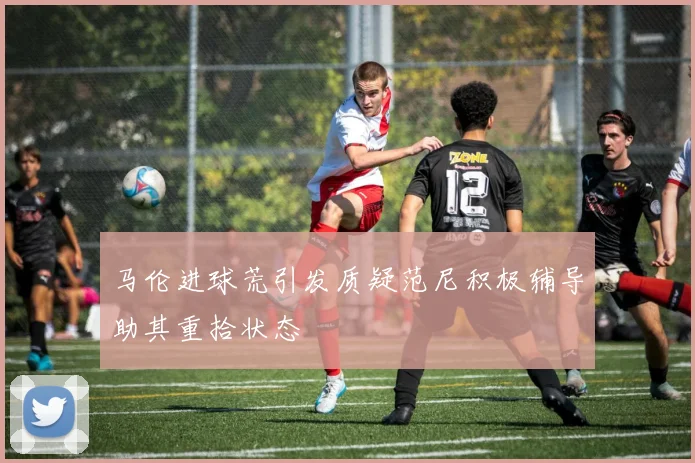 马伦进球荒引发质疑范尼积极辅导助其重拾状态