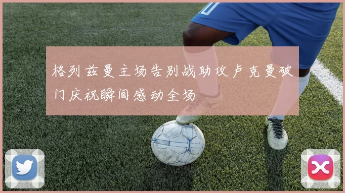 格列兹曼主场告别战助攻卢克曼破门庆祝瞬间感动全场