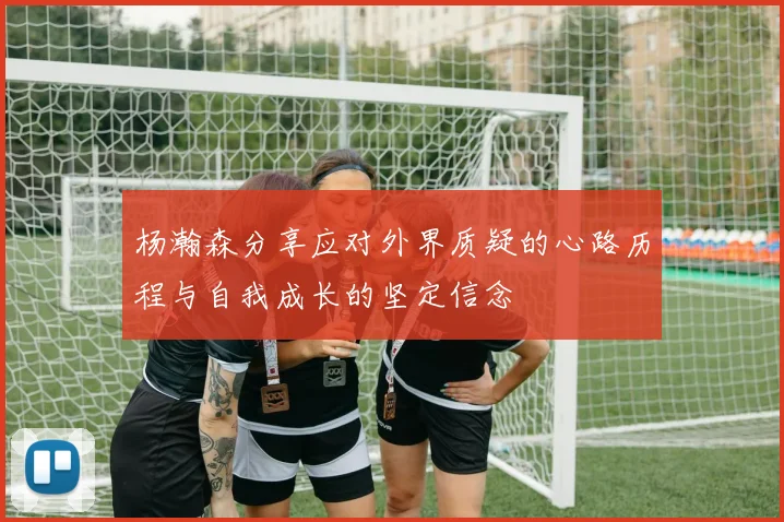 杨瀚森分享应对外界质疑的心路历程与自我成长的坚定信念