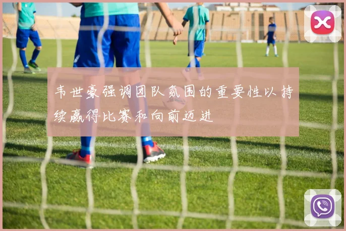 韦世豪强调团队氛围的重要性以持续赢得比赛和向前迈进