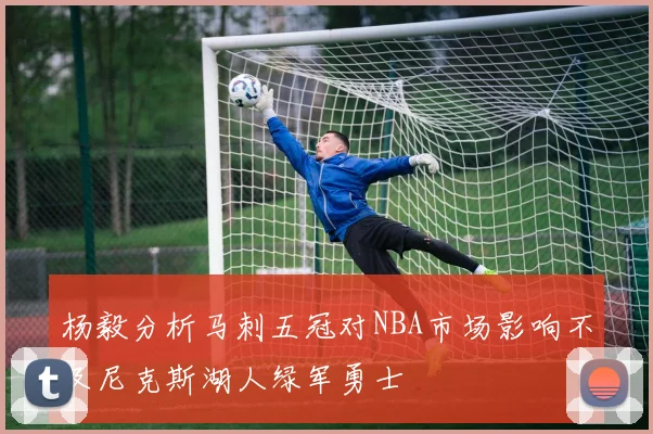 杨毅分析马刺五冠对NBA市场影响不及尼克斯湖人绿军勇士