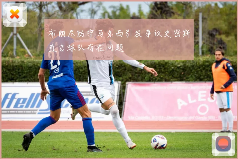 布朗尼防守马克西引发争议史密斯直言球队存在问题