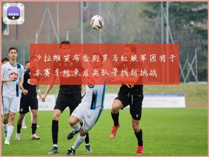 沙拉维宣布告别罗马红狼军团将于本赛季结束后离队寻找新挑战