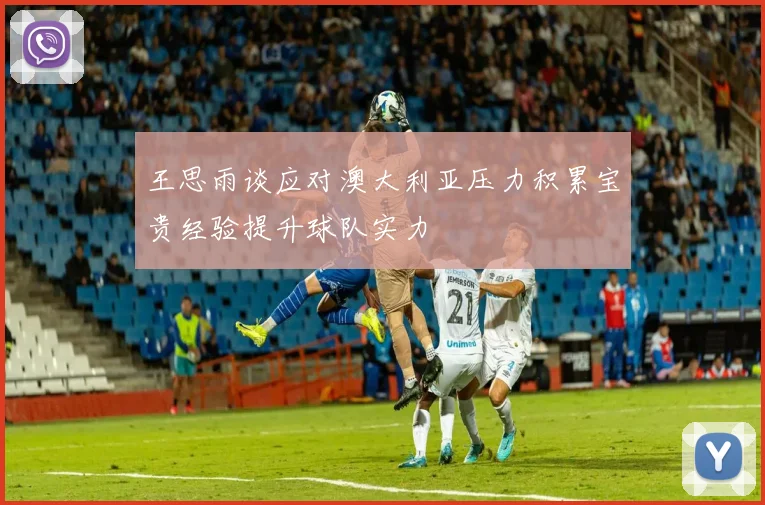 王思雨谈应对澳大利亚压力积累宝贵经验提升球队实力