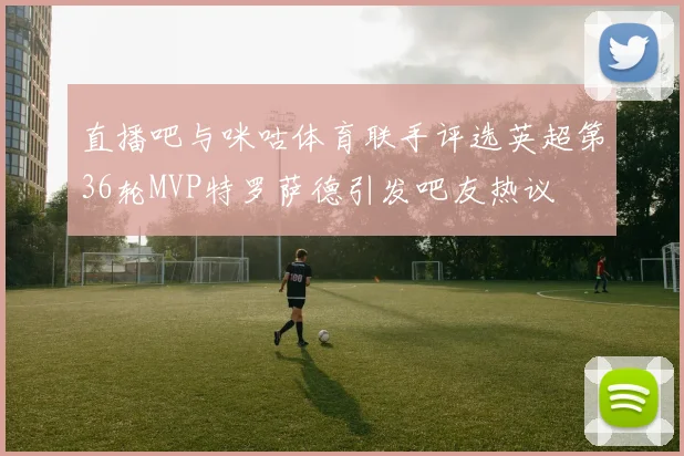 直播吧与咪咕体育联手评选英超第36轮MVP特罗萨德引发吧友热议